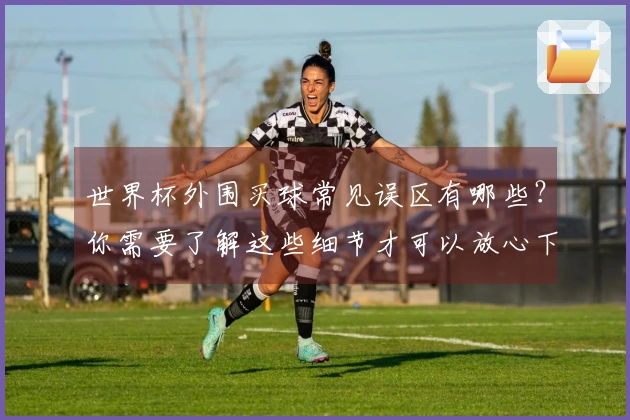 世界杯外围买球常见误区有哪些？你需要了解这些细节才可以放心下注